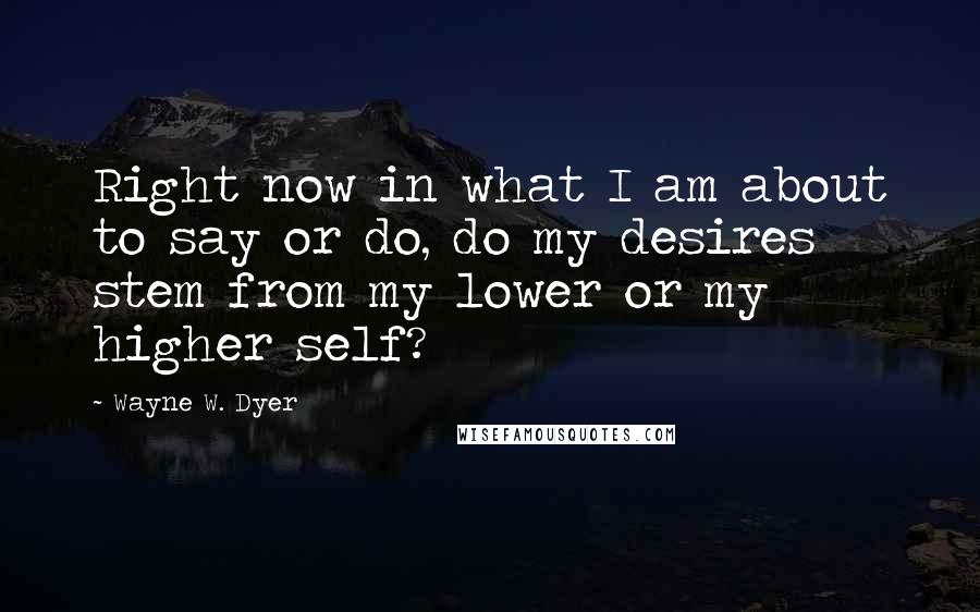 Wayne W. Dyer Quotes: Right now in what I am about to say or do, do my desires stem from my lower or my higher self?