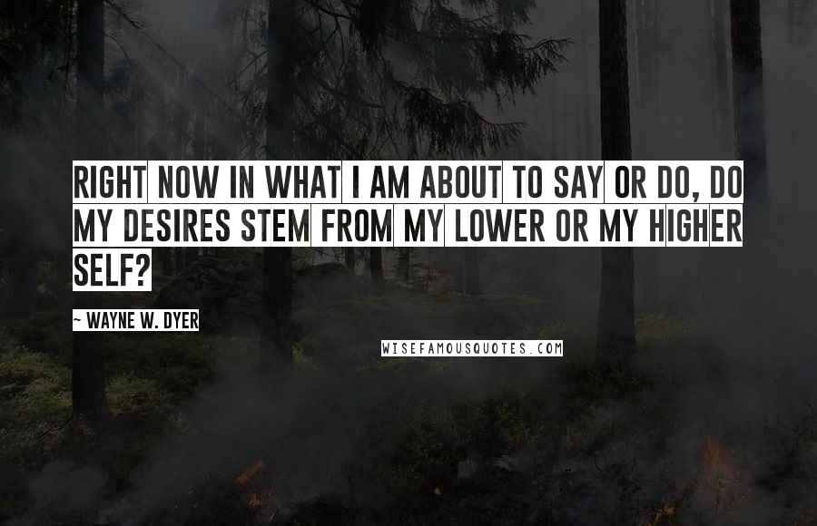 Wayne W. Dyer Quotes: Right now in what I am about to say or do, do my desires stem from my lower or my higher self?