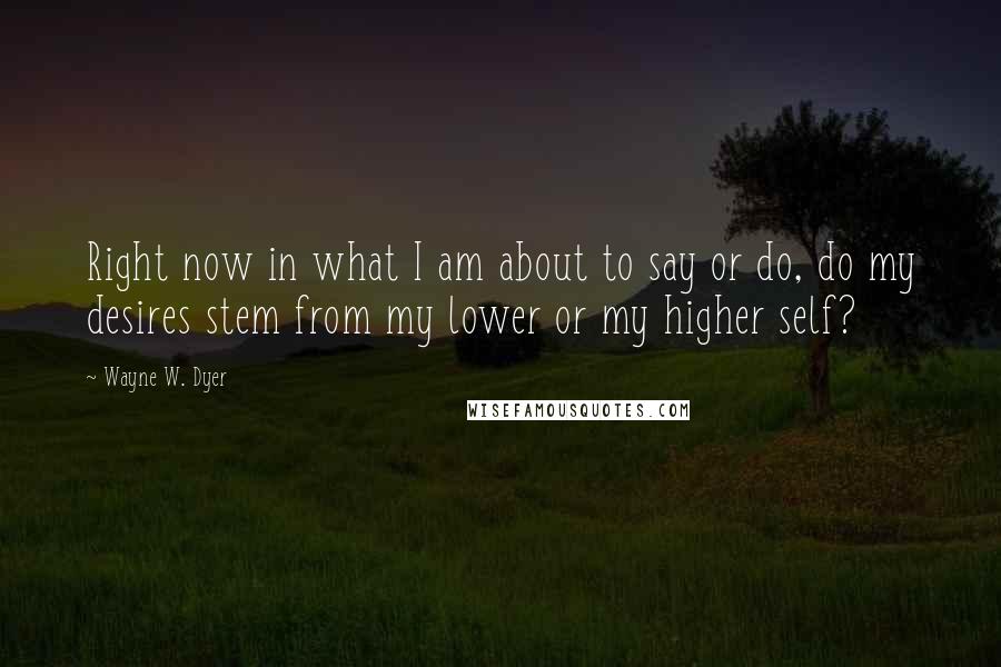 Wayne W. Dyer Quotes: Right now in what I am about to say or do, do my desires stem from my lower or my higher self?