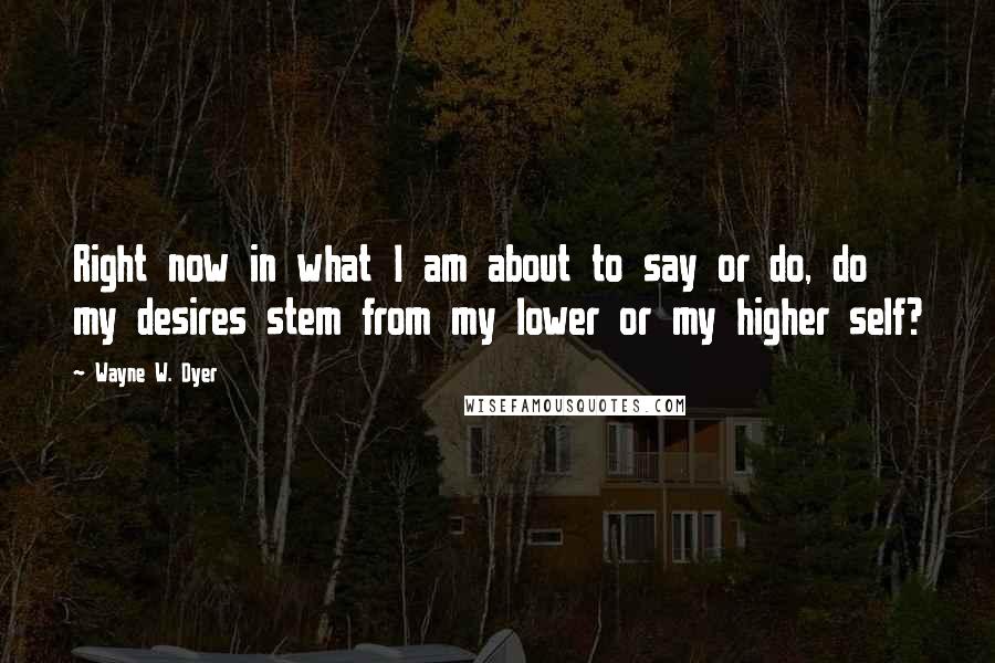 Wayne W. Dyer Quotes: Right now in what I am about to say or do, do my desires stem from my lower or my higher self?