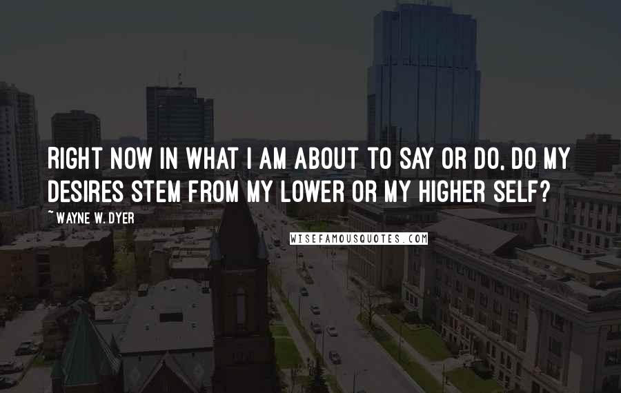 Wayne W. Dyer Quotes: Right now in what I am about to say or do, do my desires stem from my lower or my higher self?