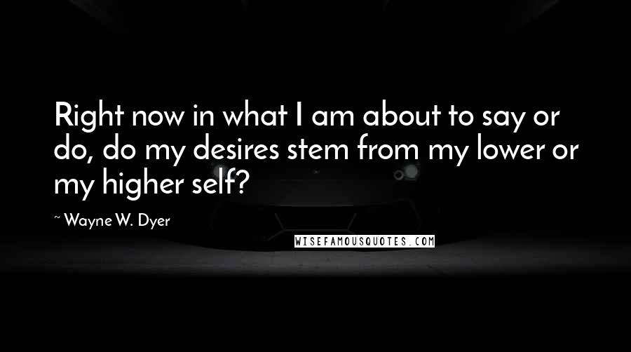 Wayne W. Dyer Quotes: Right now in what I am about to say or do, do my desires stem from my lower or my higher self?