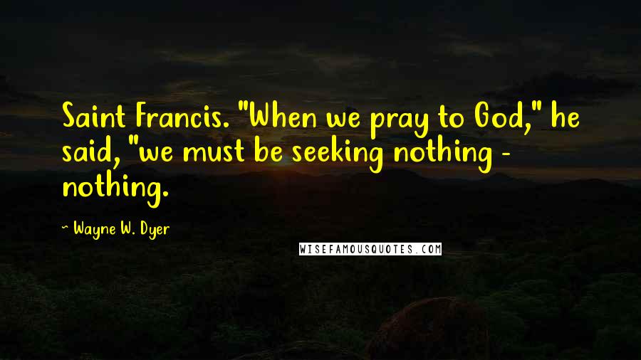 Wayne W. Dyer Quotes: Saint Francis. "When we pray to God," he said, "we must be seeking nothing - nothing.