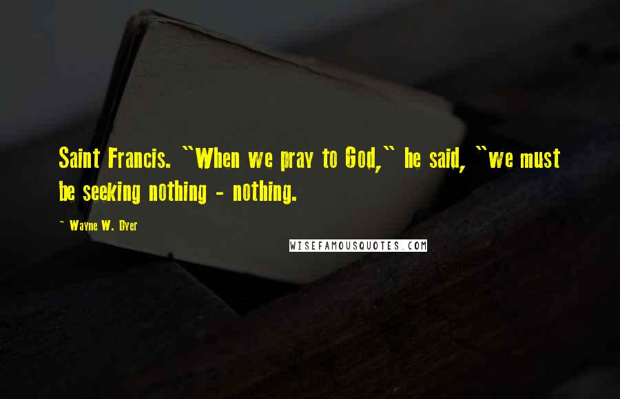 Wayne W. Dyer Quotes: Saint Francis. "When we pray to God," he said, "we must be seeking nothing - nothing.