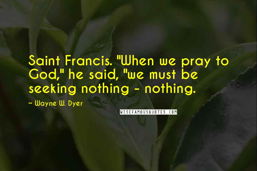 Wayne W. Dyer Quotes: Saint Francis. "When we pray to God," he said, "we must be seeking nothing - nothing.