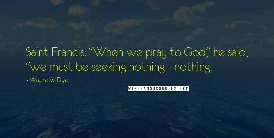 Wayne W. Dyer Quotes: Saint Francis. "When we pray to God," he said, "we must be seeking nothing - nothing.