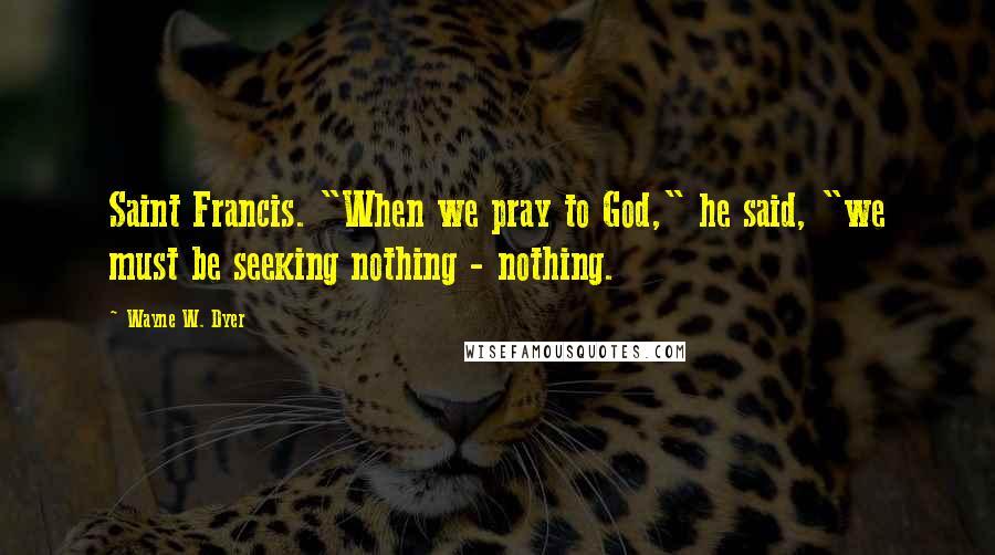 Wayne W. Dyer Quotes: Saint Francis. "When we pray to God," he said, "we must be seeking nothing - nothing.