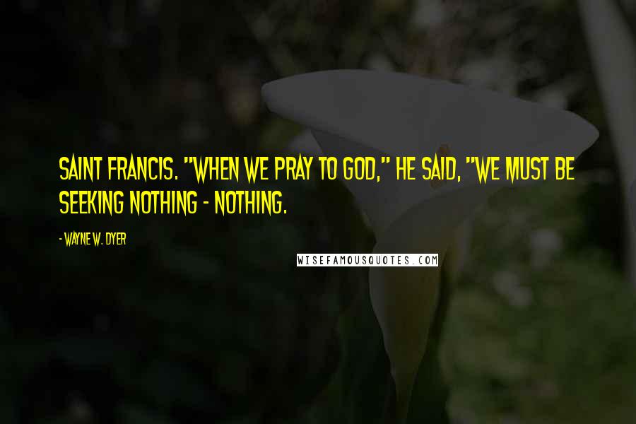 Wayne W. Dyer Quotes: Saint Francis. "When we pray to God," he said, "we must be seeking nothing - nothing.