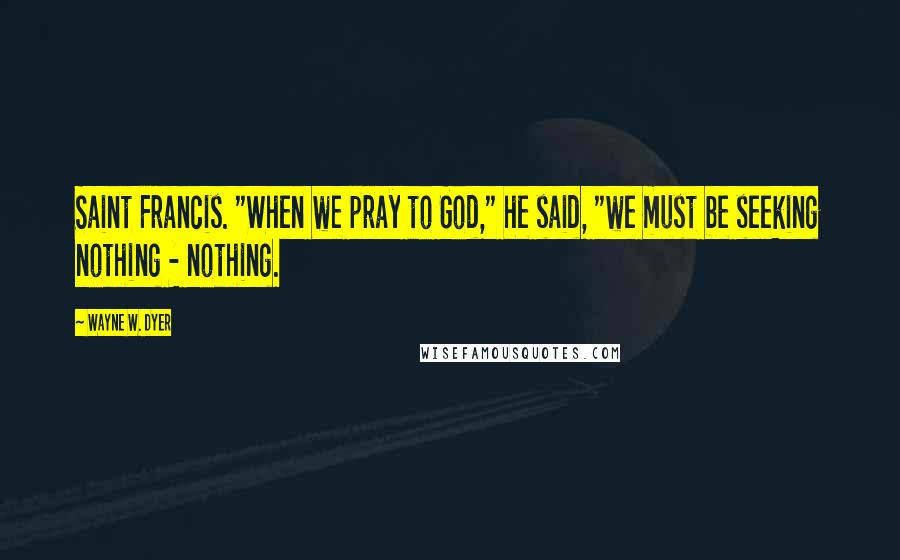 Wayne W. Dyer Quotes: Saint Francis. "When we pray to God," he said, "we must be seeking nothing - nothing.