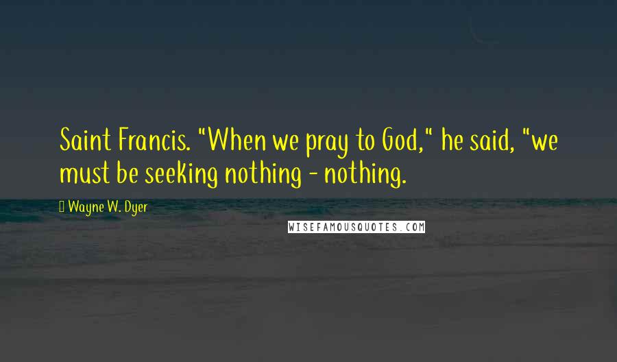 Wayne W. Dyer Quotes: Saint Francis. "When we pray to God," he said, "we must be seeking nothing - nothing.