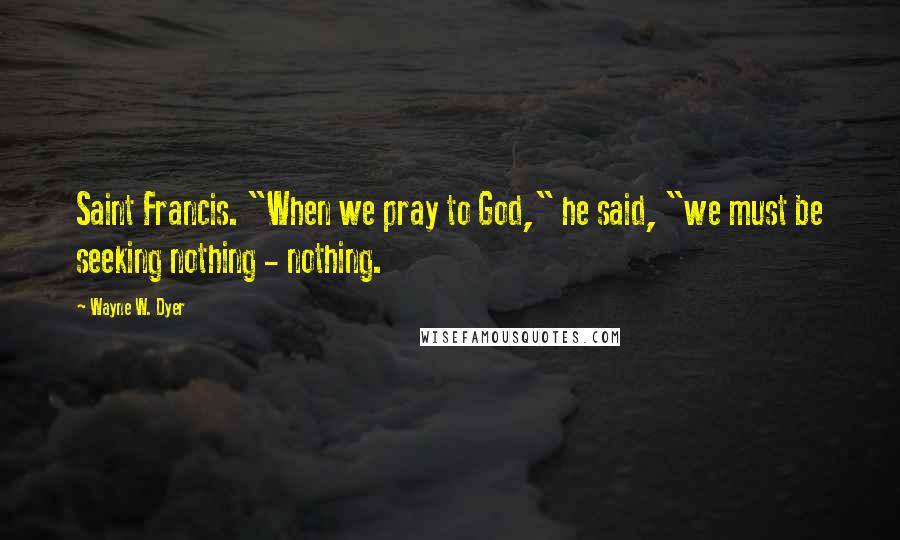 Wayne W. Dyer Quotes: Saint Francis. "When we pray to God," he said, "we must be seeking nothing - nothing.