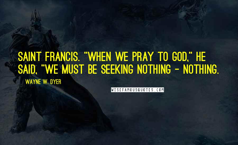 Wayne W. Dyer Quotes: Saint Francis. "When we pray to God," he said, "we must be seeking nothing - nothing.