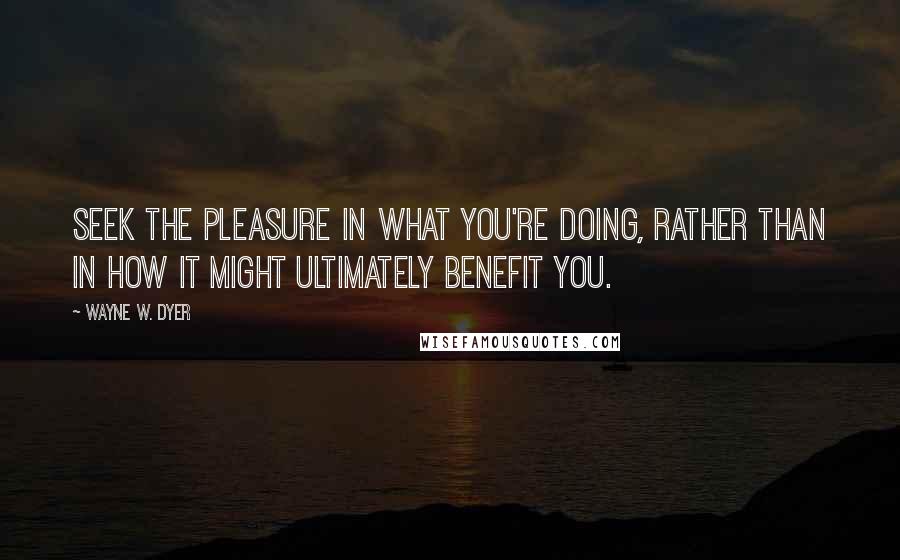 Wayne W. Dyer Quotes: Seek the pleasure in what you're doing, rather than in how it might ultimately benefit you.