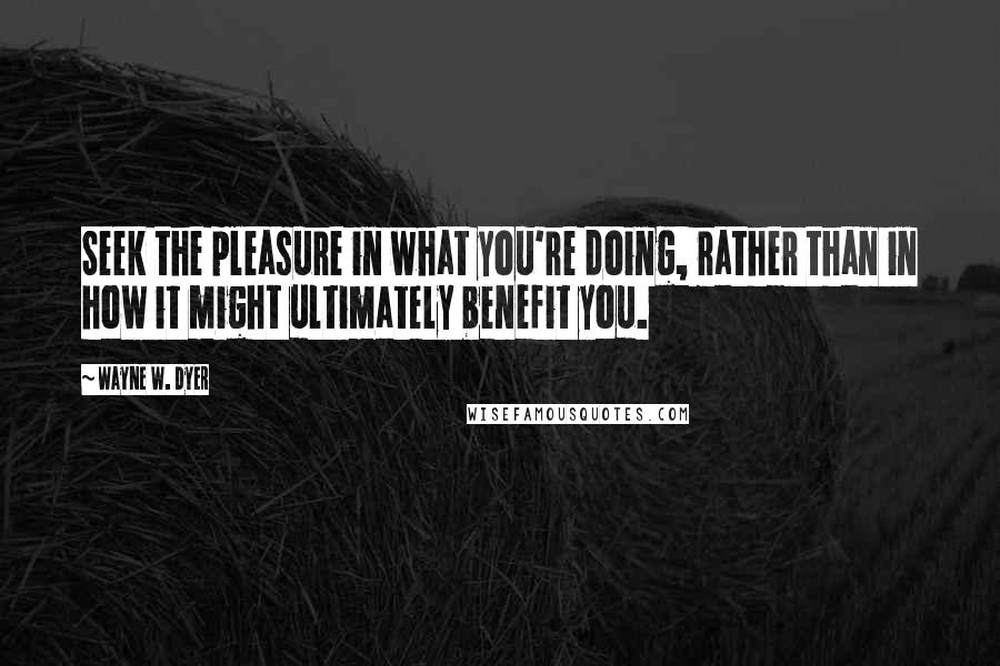 Wayne W. Dyer Quotes: Seek the pleasure in what you're doing, rather than in how it might ultimately benefit you.