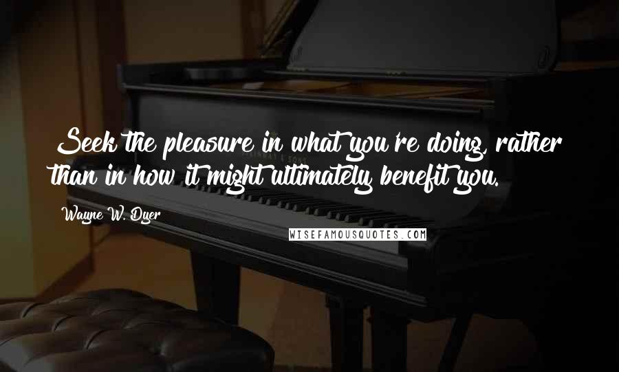 Wayne W. Dyer Quotes: Seek the pleasure in what you're doing, rather than in how it might ultimately benefit you.