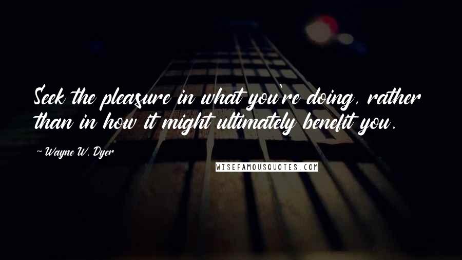 Wayne W. Dyer Quotes: Seek the pleasure in what you're doing, rather than in how it might ultimately benefit you.