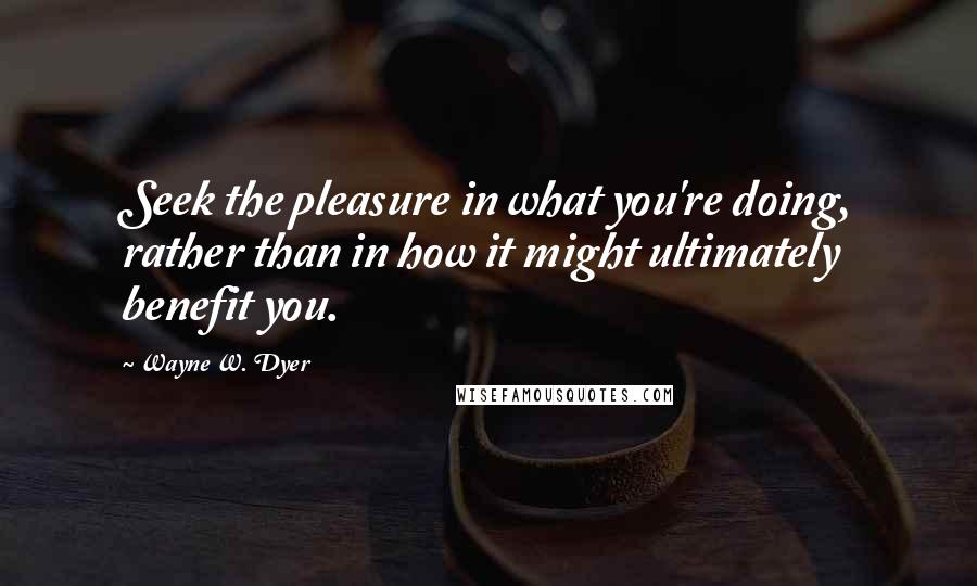 Wayne W. Dyer Quotes: Seek the pleasure in what you're doing, rather than in how it might ultimately benefit you.