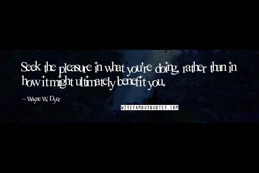 Wayne W. Dyer Quotes: Seek the pleasure in what you're doing, rather than in how it might ultimately benefit you.