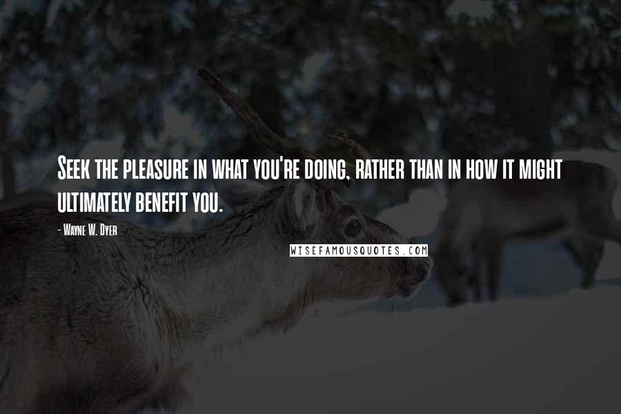 Wayne W. Dyer Quotes: Seek the pleasure in what you're doing, rather than in how it might ultimately benefit you.