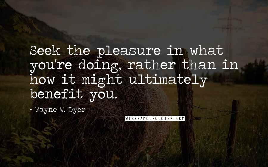 Wayne W. Dyer Quotes: Seek the pleasure in what you're doing, rather than in how it might ultimately benefit you.