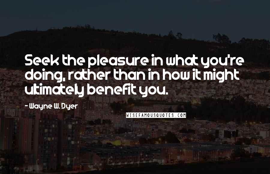 Wayne W. Dyer Quotes: Seek the pleasure in what you're doing, rather than in how it might ultimately benefit you.