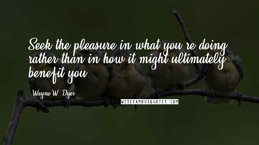 Wayne W. Dyer Quotes: Seek the pleasure in what you're doing, rather than in how it might ultimately benefit you.