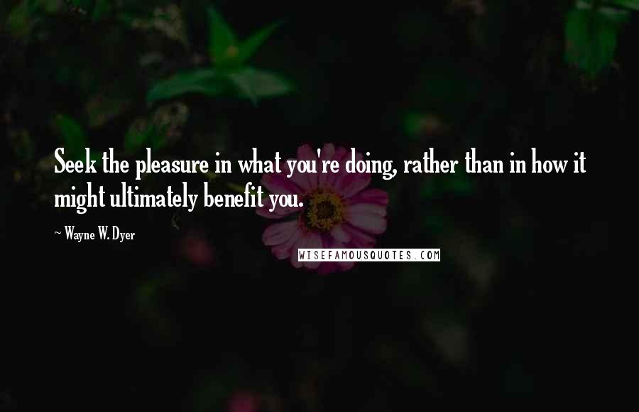 Wayne W. Dyer Quotes: Seek the pleasure in what you're doing, rather than in how it might ultimately benefit you.