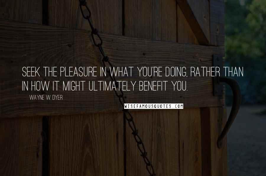 Wayne W. Dyer Quotes: Seek the pleasure in what you're doing, rather than in how it might ultimately benefit you.