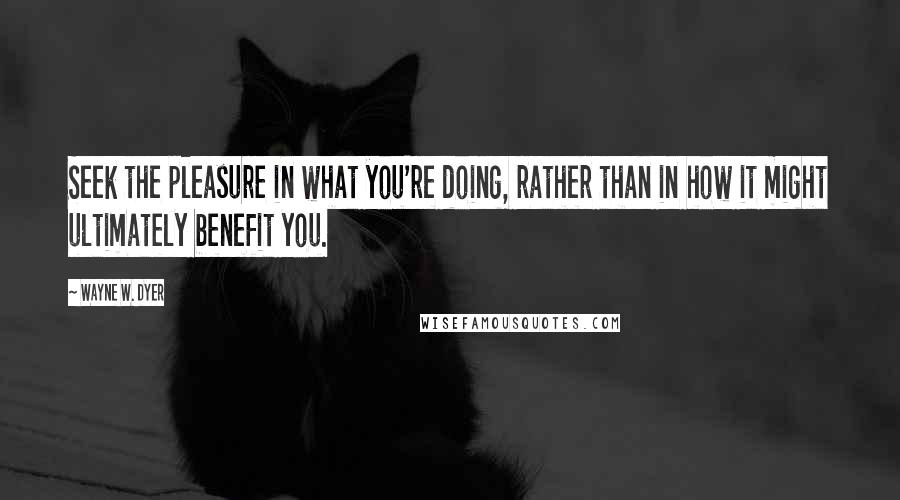 Wayne W. Dyer Quotes: Seek the pleasure in what you're doing, rather than in how it might ultimately benefit you.