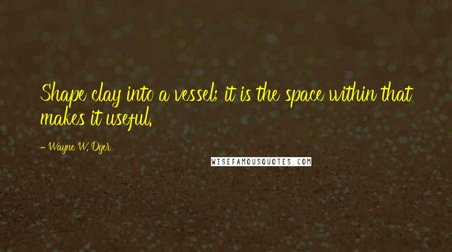 Wayne W. Dyer Quotes: Shape clay into a vessel; it is the space within that makes it useful.