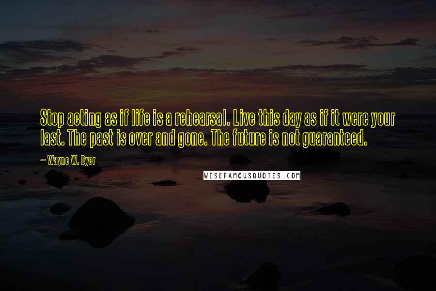 Wayne W. Dyer Quotes: Stop acting as if life is a rehearsal. Live this day as if it were your last. The past is over and gone. The future is not guaranteed.