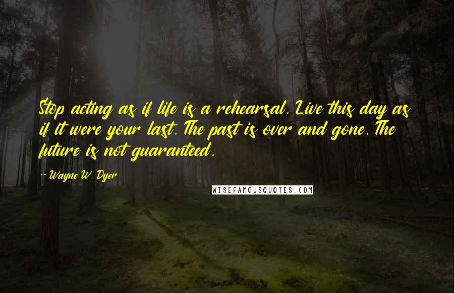 Wayne W. Dyer Quotes: Stop acting as if life is a rehearsal. Live this day as if it were your last. The past is over and gone. The future is not guaranteed.