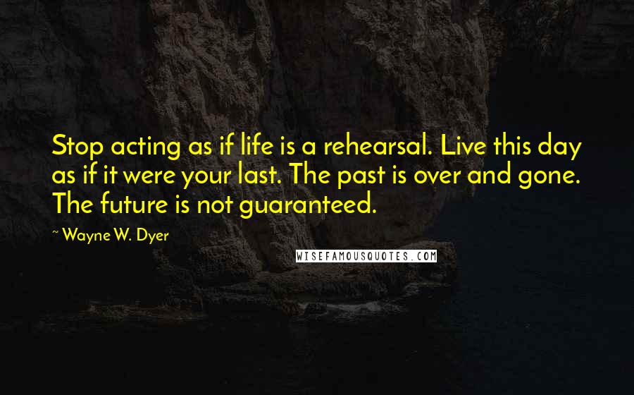 Wayne W. Dyer Quotes: Stop acting as if life is a rehearsal. Live this day as if it were your last. The past is over and gone. The future is not guaranteed.