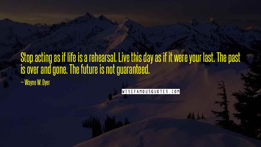 Wayne W. Dyer Quotes: Stop acting as if life is a rehearsal. Live this day as if it were your last. The past is over and gone. The future is not guaranteed.