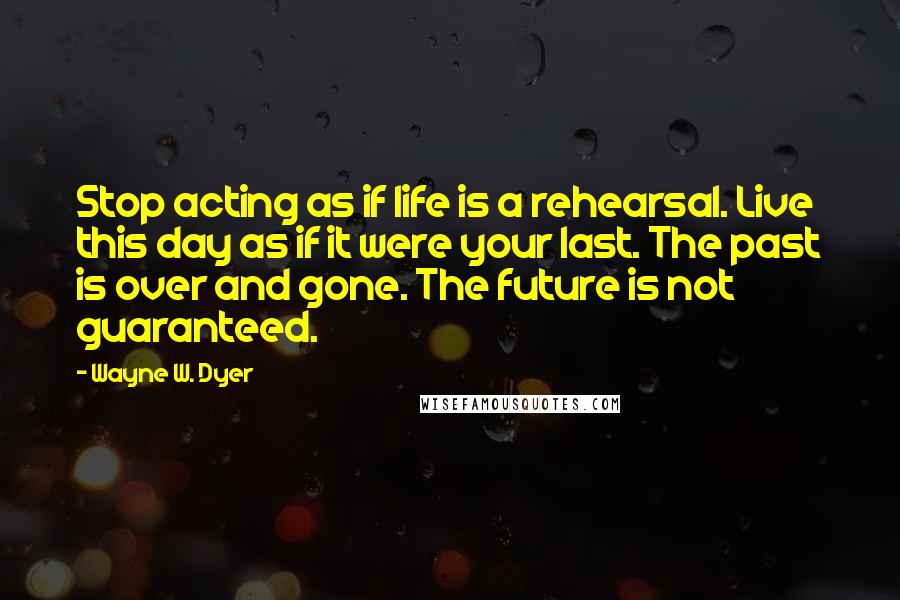 Wayne W. Dyer Quotes: Stop acting as if life is a rehearsal. Live this day as if it were your last. The past is over and gone. The future is not guaranteed.