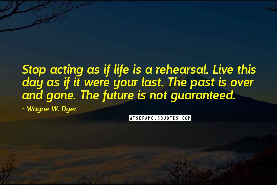 Wayne W. Dyer Quotes: Stop acting as if life is a rehearsal. Live this day as if it were your last. The past is over and gone. The future is not guaranteed.