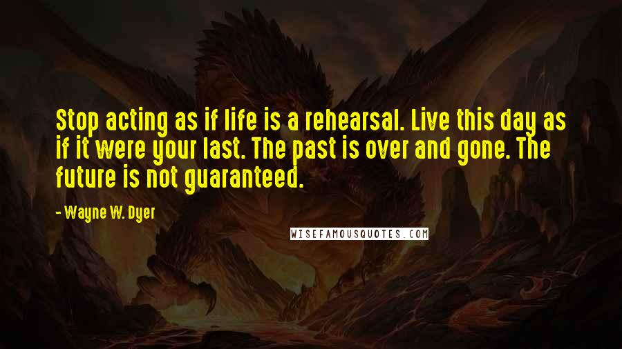Wayne W. Dyer Quotes: Stop acting as if life is a rehearsal. Live this day as if it were your last. The past is over and gone. The future is not guaranteed.