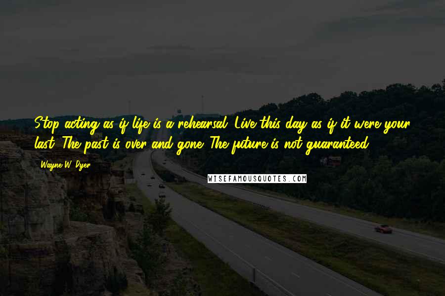 Wayne W. Dyer Quotes: Stop acting as if life is a rehearsal. Live this day as if it were your last. The past is over and gone. The future is not guaranteed.