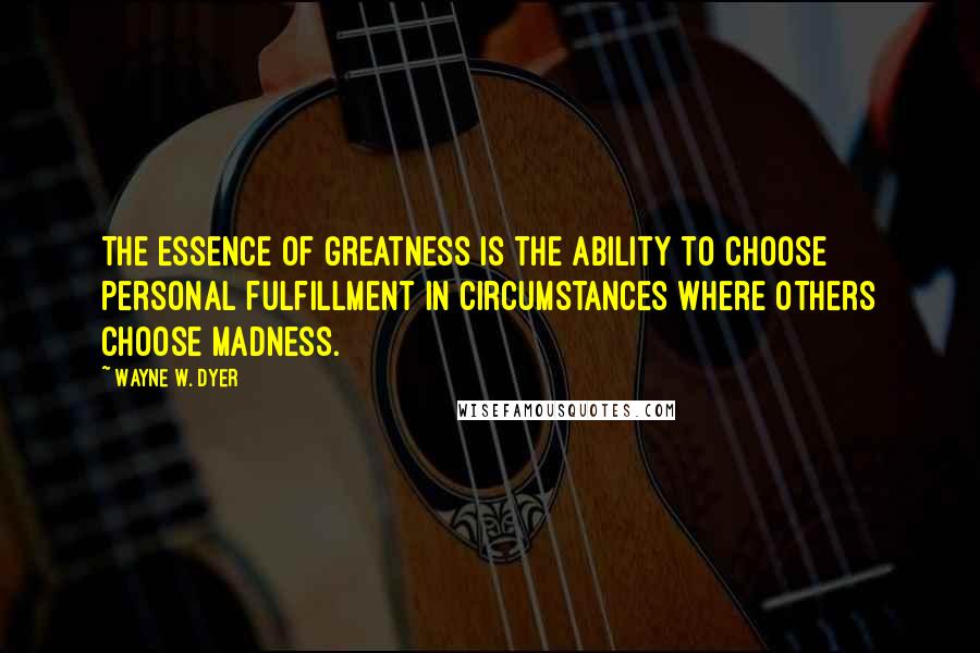 Wayne W. Dyer Quotes: The essence of greatness is the ability to choose personal fulfillment in circumstances where others choose madness.