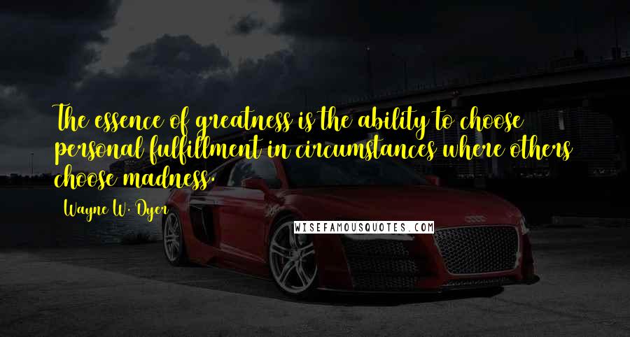 Wayne W. Dyer Quotes: The essence of greatness is the ability to choose personal fulfillment in circumstances where others choose madness.