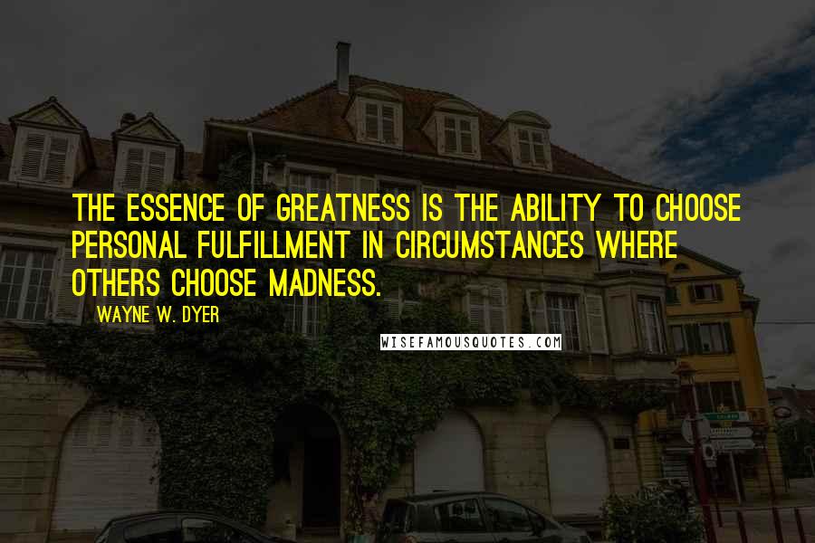 Wayne W. Dyer Quotes: The essence of greatness is the ability to choose personal fulfillment in circumstances where others choose madness.