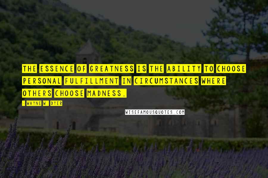 Wayne W. Dyer Quotes: The essence of greatness is the ability to choose personal fulfillment in circumstances where others choose madness.