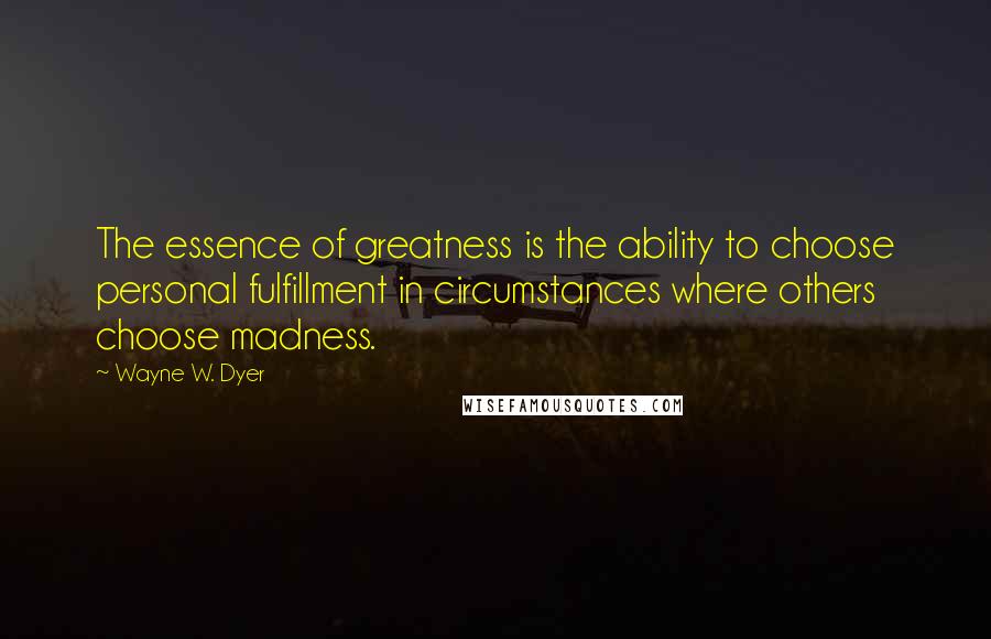 Wayne W. Dyer Quotes: The essence of greatness is the ability to choose personal fulfillment in circumstances where others choose madness.