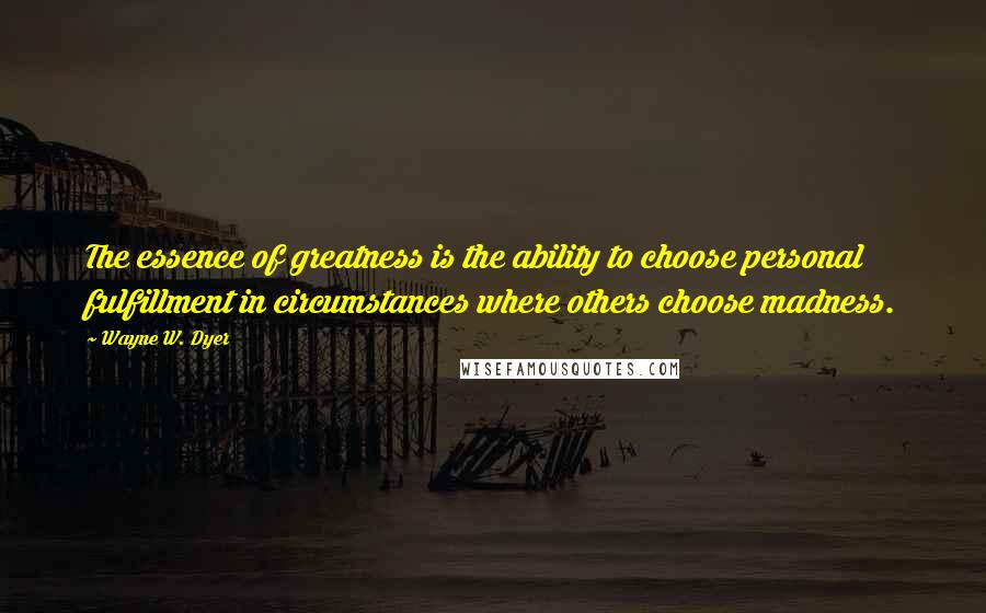 Wayne W. Dyer Quotes: The essence of greatness is the ability to choose personal fulfillment in circumstances where others choose madness.