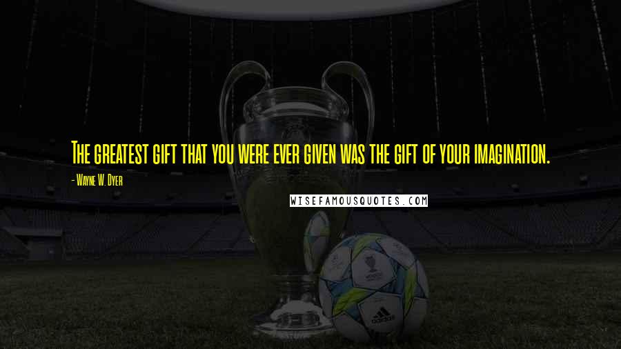 Wayne W. Dyer Quotes: The greatest gift that you were ever given was the gift of your imagination.