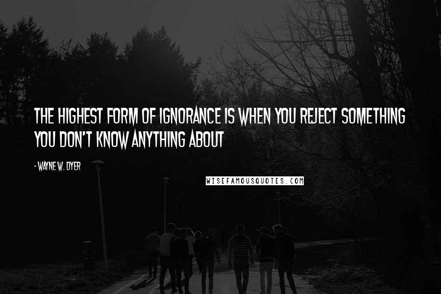 Wayne W. Dyer Quotes: The highest form of ignorance is when you reject something you don't know anything about