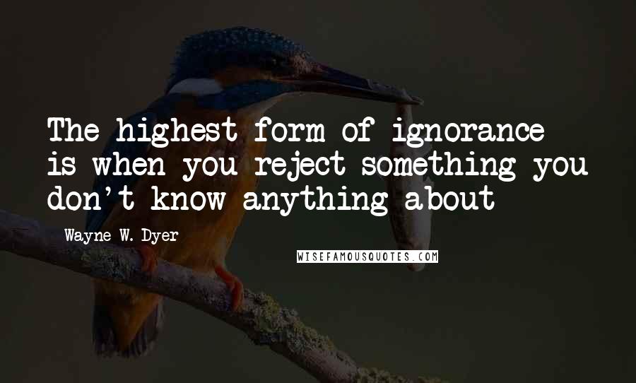 Wayne W. Dyer Quotes: The highest form of ignorance is when you reject something you don't know anything about