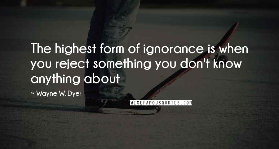 Wayne W. Dyer Quotes: The highest form of ignorance is when you reject something you don't know anything about