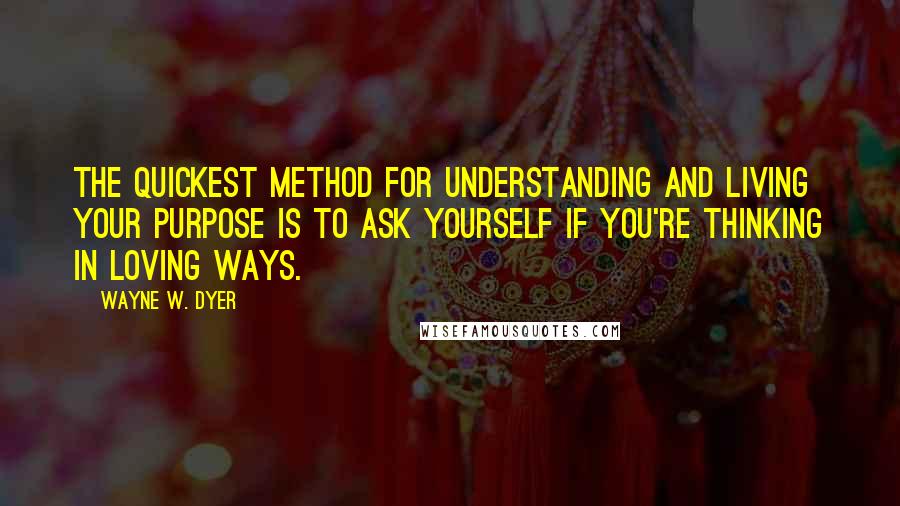 Wayne W. Dyer Quotes: The quickest method for understanding and living your purpose is to ask yourself if you're thinking in loving ways.