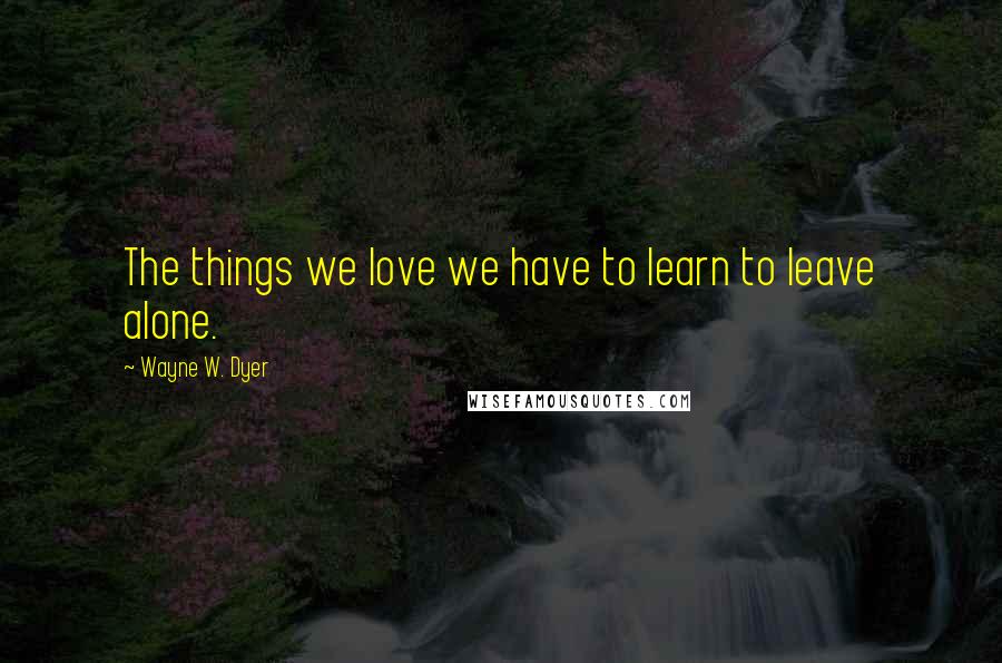 Wayne W. Dyer Quotes: The things we love we have to learn to leave alone.